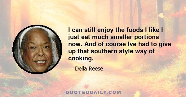 I can still enjoy the foods I like I just eat much smaller portions now. And of course Ive had to give up that southern style way of cooking.