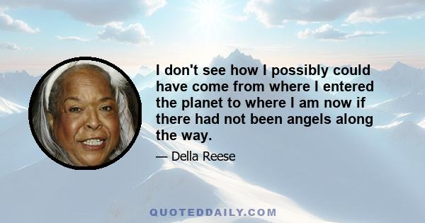 I don't see how I possibly could have come from where I entered the planet to where I am now if there had not been angels along the way.