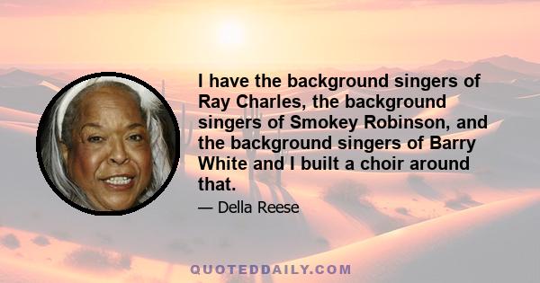 I have the background singers of Ray Charles, the background singers of Smokey Robinson, and the background singers of Barry White and I built a choir around that.