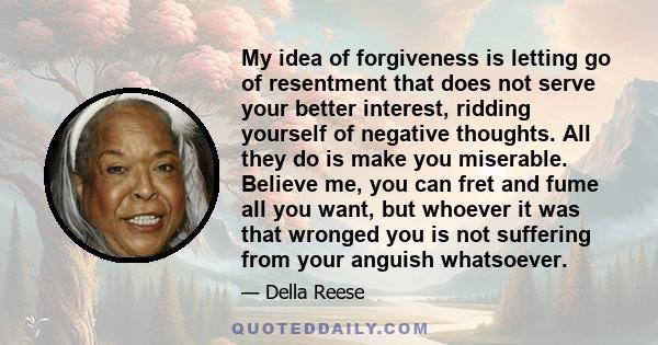 My idea of forgiveness is letting go of resentment that does not serve your better interest, ridding yourself of negative thoughts. All they do is make you miserable. Believe me, you can fret and fume all you want, but