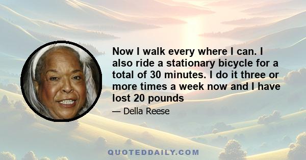 Now I walk every where I can. I also ride a stationary bicycle for a total of 30 minutes. I do it three or more times a week now and I have lost 20 pounds