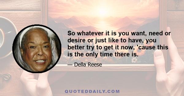 So whatever it is you want, need or desire or just like to have, you better try to get it now, 'cause this is the only time there is.