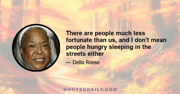 There are people much less fortunate than us, and I don't mean people hungry sleeping in the streets either