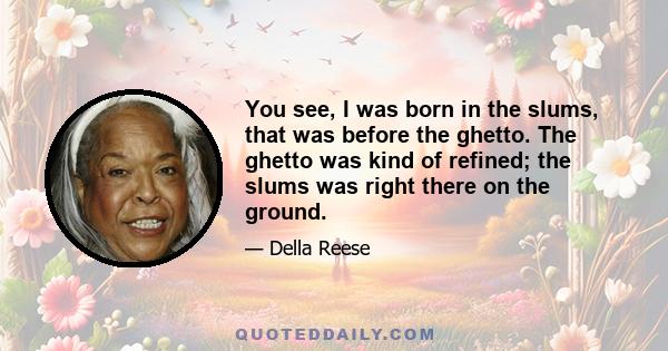 You see, I was born in the slums, that was before the ghetto. The ghetto was kind of refined; the slums was right there on the ground.