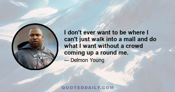 I don't ever want to be where I can't just walk into a mall and do what I want without a crowd coming up a round me.