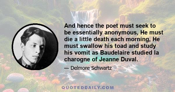 And hence the poet must seek to be essentially anonymous, He must die a little death each morning, He must swallow his toad and study his vomit as Baudelaire studied la charogne of Jeanne Duval.