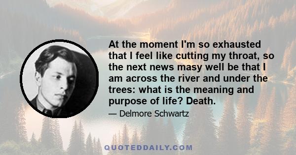 At the moment I'm so exhausted that I feel like cutting my throat, so the next news masy well be that I am across the river and under the trees: what is the meaning and purpose of life? Death.