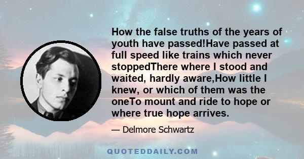 How the false truths of the years of youth have passed!Have passed at full speed like trains which never stoppedThere where I stood and waited, hardly aware,How little I knew, or which of them was the oneTo mount and