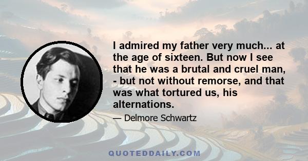 I admired my father very much... at the age of sixteen. But now I see that he was a brutal and cruel man, - but not without remorse, and that was what tortured us, his alternations.