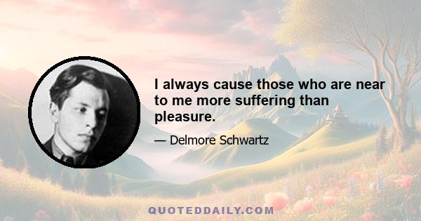 I always cause those who are near to me more suffering than pleasure.