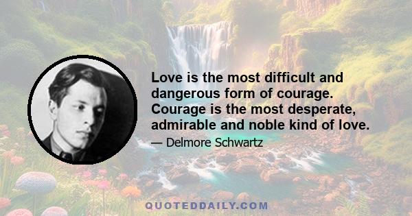 Love is the most difficult and dangerous form of courage. Courage is the most desperate, admirable and noble kind of love.