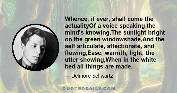 Whence, if ever, shall come the actualityOf a voice speaking the mind's knowing,The sunlight bright on the green windowshade,And the self articulate, affectionate, and flowing,Ease, warmth, light, the utter showing,When 