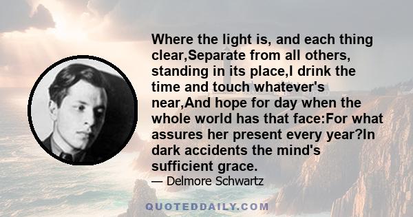 Where the light is, and each thing clear,Separate from all others, standing in its place,I drink the time and touch whatever's near,And hope for day when the whole world has that face:For what assures her present every