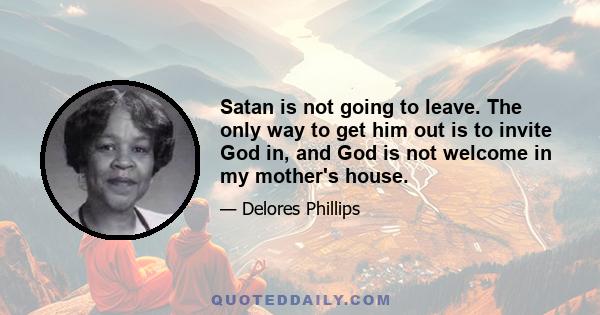 Satan is not going to leave. The only way to get him out is to invite God in, and God is not welcome in my mother's house.