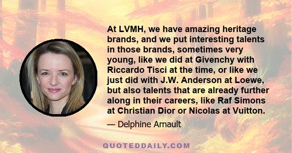 At LVMH, we have amazing heritage brands, and we put interesting talents in those brands, sometimes very young, like we did at Givenchy with Riccardo Tisci at the time, or like we just did with J.W. Anderson at Loewe,