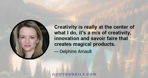 Creativity is really at the center of what I do, it's a mix of creativity, innovation and savoir faire that creates magical products.