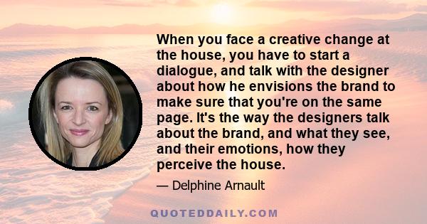 When you face a creative change at the house, you have to start a dialogue, and talk with the designer about how he envisions the brand to make sure that you're on the same page. It's the way the designers talk about