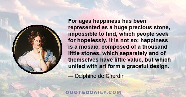 For ages happiness has been represented as a huge precious stone, impossible to find, which people seek for hopelessly. It is not so; happiness is a mosaic, composed of a thousand little stones, which separately and of