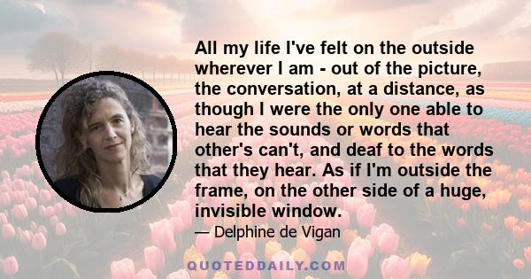 All my life I've felt on the outside wherever I am - out of the picture, the conversation, at a distance, as though I were the only one able to hear the sounds or words that other's can't, and deaf to the words that