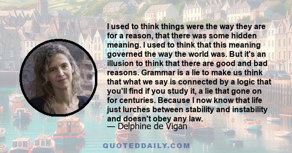 I used to think things were the way they are for a reason, that there was some hidden meaning. I used to think that this meaning governed the way the world was. But it's an illusion to think that there are good and bad