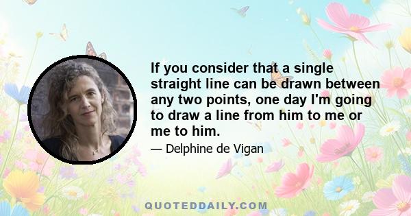 If you consider that a single straight line can be drawn between any two points, one day I'm going to draw a line from him to me or me to him.