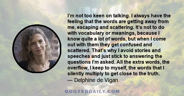 I’m not too keen on talking. I always have the feeling that the words are getting away from me, escaping and scattering. It’s not to do with vocabulary or meanings, because I know quite a lot of words, but when I come