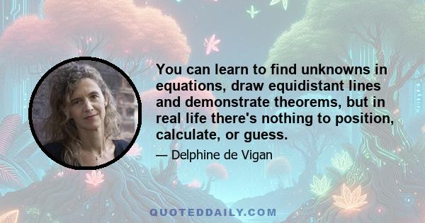 You can learn to find unknowns in equations, draw equidistant lines and demonstrate theorems, but in real life there's nothing to position, calculate, or guess.