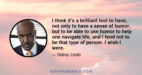 I think it's a brilliant tool to have, not only to have a sense of humor, but to be able to use humor to help one navigate life, and I tend not to be that type of person. I wish I were.