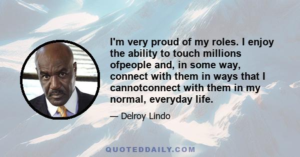 I'm very proud of my roles. I enjoy the ability to touch millions ofpeople and, in some way, connect with them in ways that I cannotconnect with them in my normal, everyday life.