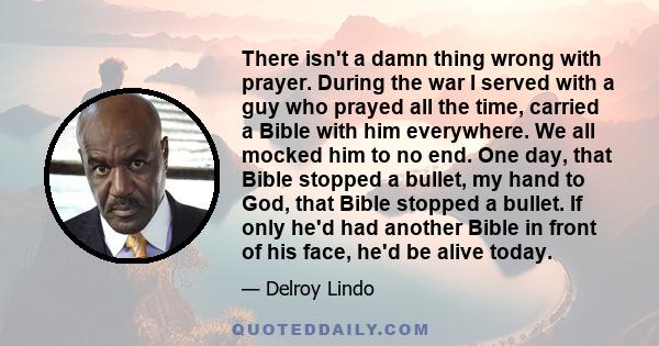 There isn't a damn thing wrong with prayer. During the war I served with a guy who prayed all the time, carried a Bible with him everywhere. We all mocked him to no end. One day, that Bible stopped a bullet, my hand to