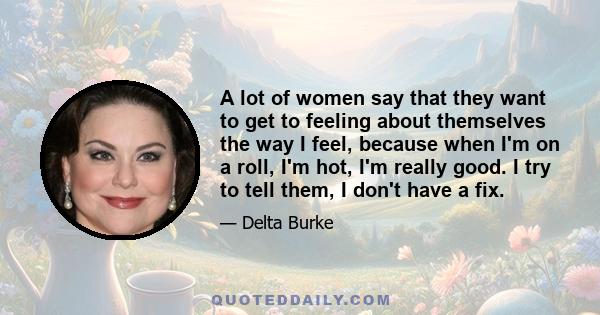 A lot of women say that they want to get to feeling about themselves the way I feel, because when I'm on a roll, I'm hot, I'm really good. I try to tell them, I don't have a fix.