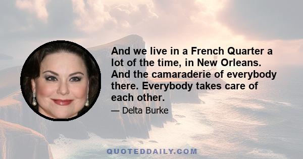 And we live in a French Quarter a lot of the time, in New Orleans. And the camaraderie of everybody there. Everybody takes care of each other.