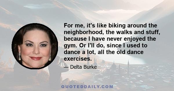 For me, it's like biking around the neighborhood, the walks and stuff, because I have never enjoyed the gym. Or I'll do, since I used to dance a lot, all the old dance exercises.