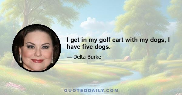 I get in my golf cart with my dogs, I have five dogs.