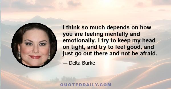 I think so much depends on how you are feeling mentally and emotionally. I try to keep my head on tight, and try to feel good, and just go out there and not be afraid.