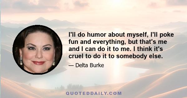 I'll do humor about myself, I'll poke fun and everything, but that's me and I can do it to me. I think it's cruel to do it to somebody else.