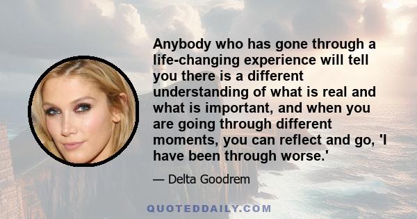 Anybody who has gone through a life-changing experience will tell you there is a different understanding of what is real and what is important, and when you are going through different moments, you can reflect and go,