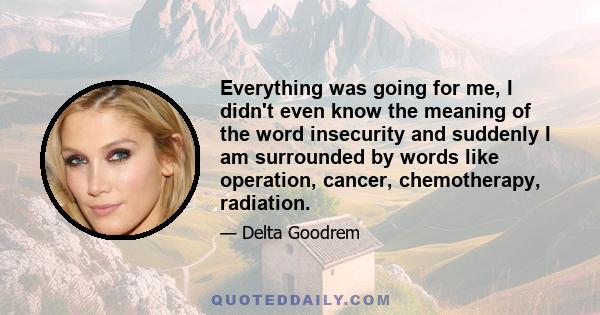 Everything was going for me, I didn't even know the meaning of the word insecurity and suddenly I am surrounded by words like operation, cancer, chemotherapy, radiation.