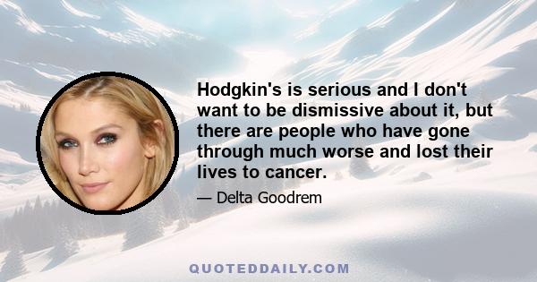 Hodgkin's is serious and I don't want to be dismissive about it, but there are people who have gone through much worse and lost their lives to cancer.