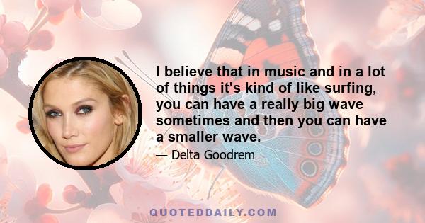 I believe that in music and in a lot of things it's kind of like surfing, you can have a really big wave sometimes and then you can have a smaller wave.