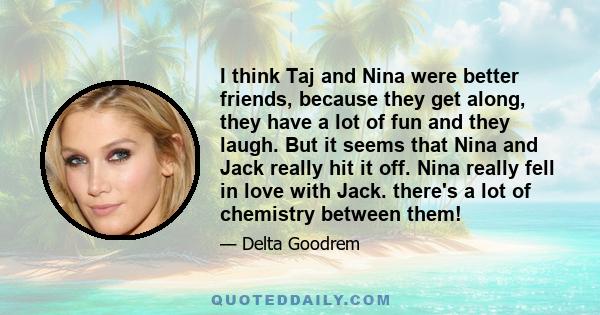 I think Taj and Nina were better friends, because they get along, they have a lot of fun and they laugh. But it seems that Nina and Jack really hit it off. Nina really fell in love with Jack. there's a lot of chemistry