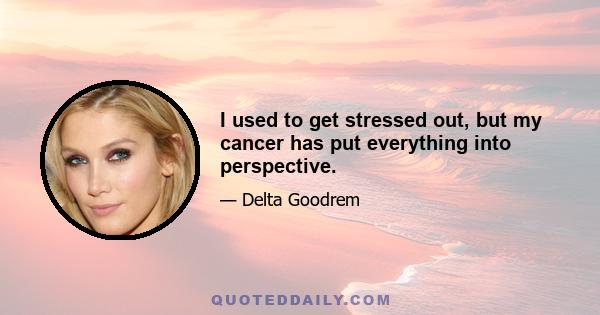 I used to get stressed out, but my cancer has put everything into perspective.