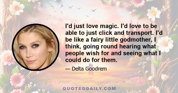 I'd just love magic. I'd love to be able to just click and transport. I'd be like a fairy little godmother, I think, going round hearing what people wish for and seeing what I could do for them.