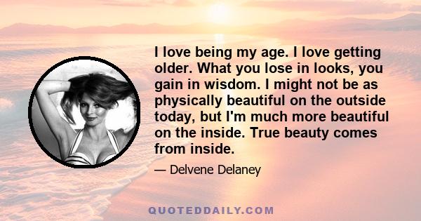 I love being my age. I love getting older. What you lose in looks, you gain in wisdom. I might not be as physically beautiful on the outside today, but I'm much more beautiful on the inside. True beauty comes from