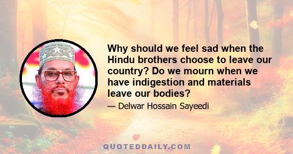 Why should we feel sad when the Hindu brothers choose to leave our country? Do we mourn when we have indigestion and materials leave our bodies?