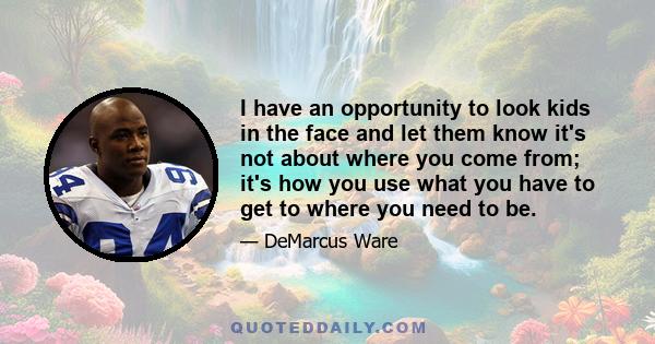 I have an opportunity to look kids in the face and let them know it's not about where you come from; it's how you use what you have to get to where you need to be.