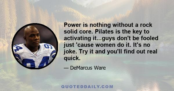 Power is nothing without a rock solid core. Pilates is the key to activating it...guys don't be fooled just 'cause women do it. It's no joke. Try it and you'll find out real quick.