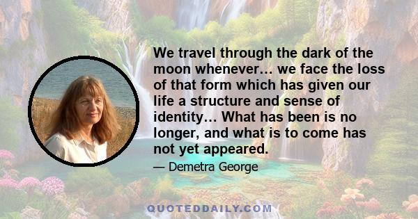 We travel through the dark of the moon whenever… we face the loss of that form which has given our life a structure and sense of identity… What has been is no longer, and what is to come has not yet appeared.