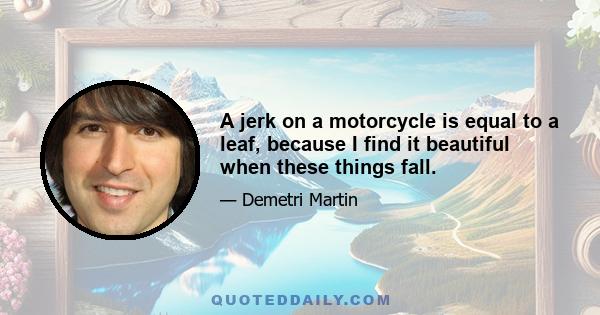 A jerk on a motorcycle is equal to a leaf, because I find it beautiful when these things fall.