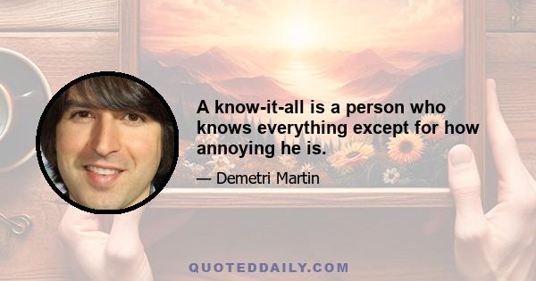 A know-it-all is a person who knows everything except for how annoying he is.